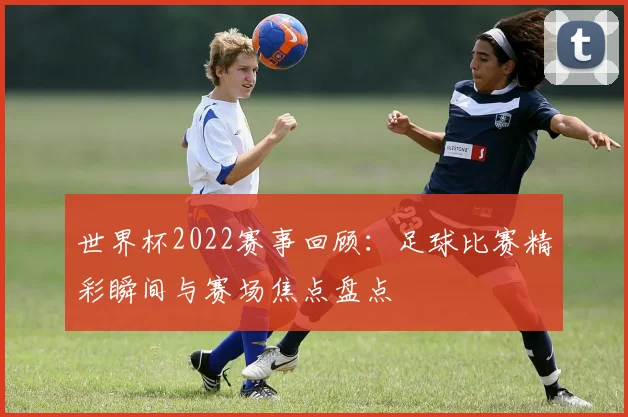 世界杯2022赛事回顾:足球比赛精彩瞬间与赛场焦点盘点