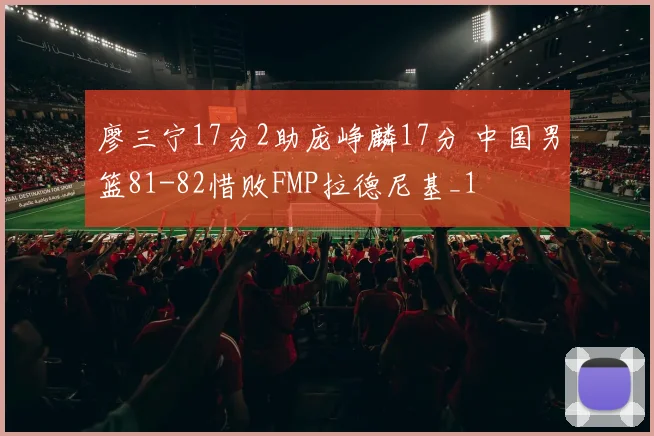 廖三宁17分2助庞峥麟17分 中国男篮81-82惜败FMP拉德尼基_1
