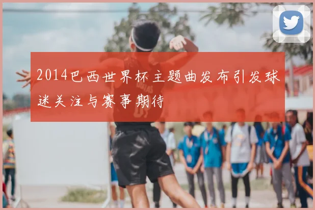2014巴西世界杯主题曲发布引发球迷关注与赛事期待